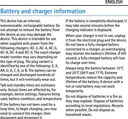 ENGLISHBattery and charger informationThis device has an internal, nonremovable, rechargeable battery. Do not attempt to remove the battery from the device as you may damage the device. This device is intended for use when supplied with power from the following chargers: AC-3, AC-4, AC-5, AC-8, DC-4 and DC-9. The exact charger model number may vary depending on the type of plug. The plug variant is identified by one of the following: E, X, AR, U, A, C, K, or B. The battery can be charged and discharged hundreds of times, but it will eventually wear out.Talk and standby times are estimates only. Actual times are affected by, for example, device settings, features being used, battery condition, and temperature.If the battery has not been used for a long time, to begin charging, you may need to connect the charger, then disconnect and reconnect it.If the battery is completely discharged, it may take several minutes before the charging indicator is displayed.When your charger is not in use, unplug it from the electrical plug and the device. Do not leave a fully charged battery connected to a charger, as overcharging may shorten the battery&apos;s lifetime. If left unused, a fully charged battery will lose its charge over time.Always keep the battery between 15°C and 25°C (59°F and 77°F). Extreme temperatures reduce the capacity and lifetime of the battery. A device with a hot or cold battery may not work temporarily.Do not dispose of batteries in a fire as they may explode. Dispose of batteries according to local regulations. Recycle when possible. Do not dispose as household waste.