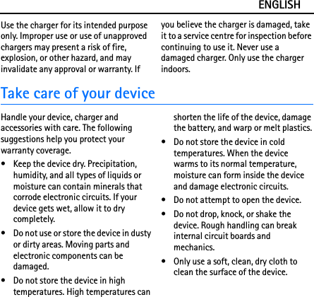 ENGLISHUse the charger for its intended purpose only. Improper use or use of unapproved chargers may present a risk of fire, explosion, or other hazard, and may invalidate any approval or warranty. If you believe the charger is damaged, take it to a service centre for inspection before continuing to use it. Never use a damaged charger. Only use the charger indoors.Take care of your deviceHandle your device, charger and accessories with care. The following suggestions help you protect your warranty coverage.• Keep the device dry. Precipitation, humidity, and all types of liquids or moisture can contain minerals that corrode electronic circuits. If your device gets wet, allow it to dry completely.• Do not use or store the device in dusty or dirty areas. Moving parts and electronic components can be damaged.• Do not store the device in high temperatures. High temperatures can shorten the life of the device, damage the battery, and warp or melt plastics.• Do not store the device in cold temperatures. When the device warms to its normal temperature, moisture can form inside the device and damage electronic circuits.• Do not attempt to open the device.• Do not drop, knock, or shake the device. Rough handling can break internal circuit boards and mechanics.• Only use a soft, clean, dry cloth to clean the surface of the device.