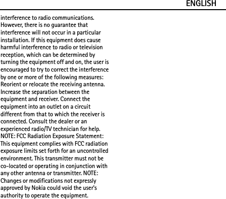 ENGLISHinterference to radio communications. However, there is no guarantee that interference will not occur in a particular installation. If this equipment does cause harmful interference to radio or television reception, which can be determined by turning the equipment off and on, the user is encouraged to try to correct the interference by one or more of the following measures: Reorient or relocate the receiving antenna. Increase the separation between the equipment and receiver. Connect the equipment into an outlet on a circuit different from that to which the receiver is connected. Consult the dealer or an experienced radio/TV technician for help. NOTE: FCC Radiation Exposure Statement: This equipment complies with FCC radiation exposure limits set forth for an uncontrolled environment. This transmitter must not be co-located or operating in conjunction with any other antenna or transmitter. NOTE: Changes or modifications not expressly approved by Nokia could void the user&apos;s authority to operate the equipment.