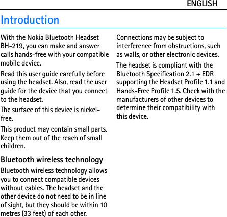ENGLISHIntroductionWith the Nokia Bluetooth Headset BH-219, you can make and answer calls hands-free with your compatible mobile device.Read this user guide carefully before using the headset. Also, read the user guide for the device that you connect to the headset.The surface of this device is nickel-free.This product may contain small parts. Keep them out of the reach of small children.Bluetooth wireless technologyBluetooth wireless technology allows you to connect compatible devices without cables. The headset and the other device do not need to be in line of sight, but they should be within 10 metres (33 feet) of each other. Connections may be subject to interference from obstructions, such as walls, or other electronic devices.The headset is compliant with the Bluetooth Specification 2.1 + EDR supporting the Headset Profile 1.1 and Hands-Free Profile 1.5. Check with the manufacturers of other devices to determine their compatibility with this device.