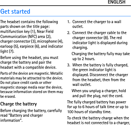 ENGLISHGet startedThe headset contains the following parts shown on the title page: multifunction key (1), Near Field Communication (NFC) area (2),  charger connector (3), microphone (4), earloop (5), earpiece (6), and indicator light (7).Before using the headset, you must charge the battery and pair the headset with a compatible device.Parts of the device are magnetic. Metallic materials may be attracted to the device. Do not place credit cards or other magnetic storage media near the device, because information stored on them may be erased.Charge the batteryBefore charging the battery, carefully read “Battery and charger information”.1. Connect the charger to a wall outlet.2. Connect the charger cable to the charger connector (8). The red indicator light is displayed during charging.Charging the battery fully may take up to 2 hours.3. When the battery is fully charged, the green indicator light is displayed. Disconnect the charger from the headset, then from the wall outlet.When you unplug a charger, hold and pull the plug, not the cord.The fully charged battery has power for up to 6 hours of talk time or up to 100 hours of standby time.To check the battery charge when the headset is not connected to a charger, 