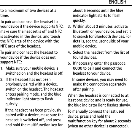 ENGLISHto a maximum of two devices at a time.To pair and connect the headset to your device if the device supports NFC, make sure the headset is off and NFC is activated in the device, and touch the NFC area of the device with the NFC area of the headset.To pair and connect the headset to your device if the device does not support NFC:1. Make sure your mobile device is switched on and the headset is off.2. If the headset has not been previously paired with a device, switch on the headset. The headset enters pairing mode, and the blue indicator light starts to flash quickly.If the headset has been previously paired with a device, make sure the headset is switched off, and press and hold the multifunction key for about 5 seconds until the blue indicator light starts to flash quickly.3. Within about 3 minutes, activate Bluetooth on your device, and set it to search for Bluetooth devices. For details, see the user guide of your mobile device.4. Select the headset from the list of found devices.5. If necessary, enter the passcode 0000 to pair and connect the headset to your device.In some devices, you may need to make the connection separately after pairing.When the headset is connected to at least one device and is ready for use, the blue indicator light flashes slowly.To manually connect the last used device, press and hold the multifunction key for about 2 seconds (when no other device is connected), 