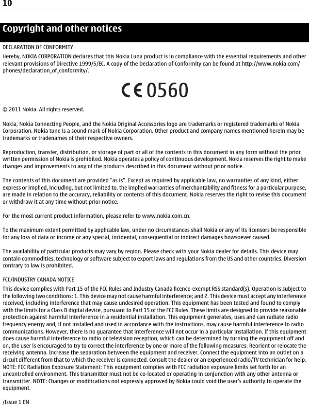 Copyright and other noticesDECLARATION OF CONFORMITYHereby, NOKIA CORPORATION declares that this Nokia Luna product is in compliance with the essential requirements and otherrelevant provisions of Directive 1999/5/EC. A copy of the Declaration of Conformity can be found at http://www.nokia.com/phones/declaration_of_conformity/.© 2011 Nokia. All rights reserved.Nokia, Nokia Connecting People, and the Nokia Original Accessories logo are trademarks or registered trademarks of NokiaCorporation. Nokia tune is a sound mark of Nokia Corporation. Other product and company names mentioned herein may betrademarks or tradenames of their respective owners.Reproduction, transfer, distribution, or storage of part or all of the contents in this document in any form without the priorwritten permission of Nokia is prohibited. Nokia operates a policy of continuous development. Nokia reserves the right to makechanges and improvements to any of the products described in this document without prior notice.The contents of this document are provided &quot;as is&quot;. Except as required by applicable law, no warranties of any kind, eitherexpress or implied, including, but not limited to, the implied warranties of merchantability and fitness for a particular purpose,are made in relation to the accuracy, reliability or contents of this document. Nokia reserves the right to revise this documentor withdraw it at any time without prior notice.For the most current product information, please refer to www.nokia.com.cn.To the maximum extent permitted by applicable law, under no circumstances shall Nokia or any of its licensors be responsiblefor any loss of data or income or any special, incidental, consequential or indirect damages howsoever caused.The availability of particular products may vary by region. Please check with your Nokia dealer for details. This device maycontain commodities, technology or software subject to export laws and regulations from the US and other countries. Diversioncontrary to law is prohibited.FCC/INDUSTRY CANADA NOTICEThis device complies with Part 15 of the FCC Rules and Industry Canada licence-exempt RSS standard(s). Operation is subject tothe following two conditions: 1. This device may not cause harmful interference; and 2. This device must accept any interferencereceived, including interference that may cause undesired operation. This equipment has been tested and found to complywith the limits for a Class B digital device, pursuant to Part 15 of the FCC Rules. These limits are designed to provide reasonableprotection against harmful interference in a residential installation. This equipment generates, uses and can radiate radiofrequency energy and, if not installed and used in accordance with the instructions, may cause harmful interference to radiocommunications. However, there is no guarantee that interference will not occur in a particular installation. If this equipmentdoes cause harmful interference to radio or television reception, which can be determined by turning the equipment off andon, the user is encouraged to try to correct the interference by one or more of the following measures: Reorient or relocate thereceiving antenna. Increase the separation between the equipment and receiver. Connect the equipment into an outlet on acircuit different from that to which the receiver is connected. Consult the dealer or an experienced radio/TV technician for help.NOTE: FCC Radiation Exposure Statement: This equipment complies with FCC radiation exposure limits set forth for anuncontrolled environment. This transmitter must not be co-located or operating in conjunction with any other antenna ortransmitter. NOTE: Changes or modifications not expressly approved by Nokia could void the user&apos;s authority to operate theequipment./Issue 1 EN10