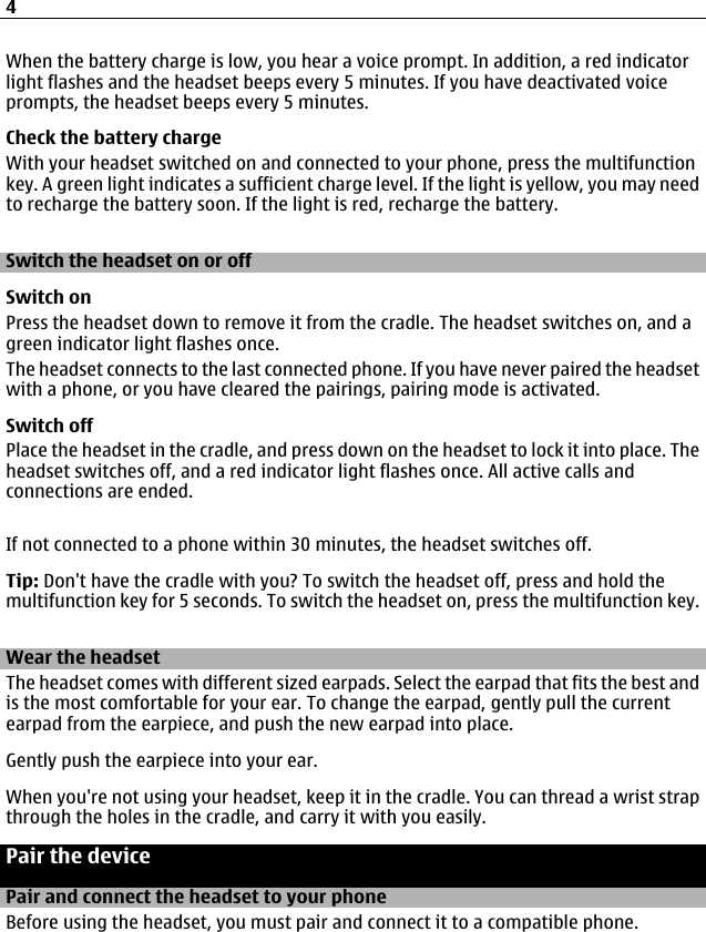 When the battery charge is low, you hear a voice prompt. In addition, a red indicatorlight flashes and the headset beeps every 5 minutes. If you have deactivated voiceprompts, the headset beeps every 5 minutes.Check the battery chargeWith your headset switched on and connected to your phone, press the multifunctionkey. A green light indicates a sufficient charge level. If the light is yellow, you may needto recharge the battery soon. If the light is red, recharge the battery.Switch the headset on or offSwitch onPress the headset down to remove it from the cradle. The headset switches on, and agreen indicator light flashes once.The headset connects to the last connected phone. If you have never paired the headsetwith a phone, or you have cleared the pairings, pairing mode is activated.Switch offPlace the headset in the cradle, and press down on the headset to lock it into place. Theheadset switches off, and a red indicator light flashes once. All active calls andconnections are ended.If not connected to a phone within 30 minutes, the headset switches off.Tip: Don&apos;t have the cradle with you? To switch the headset off, press and hold themultifunction key for 5 seconds. To switch the headset on, press the multifunction key.Wear the headsetThe headset comes with different sized earpads. Select the earpad that fits the best andis the most comfortable for your ear. To change the earpad, gently pull the currentearpad from the earpiece, and push the new earpad into place.Gently push the earpiece into your ear.When you&apos;re not using your headset, keep it in the cradle. You can thread a wrist strapthrough the holes in the cradle, and carry it with you easily.Pair the devicePair and connect the headset to your phoneBefore using the headset, you must pair and connect it to a compatible phone.4