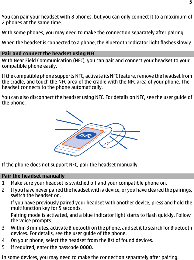 You can pair your headset with 8 phones, but you can only connect it to a maximum of2 phones at the same time.With some phones, you may need to make the connection separately after pairing.When the headset is connected to a phone, the Bluetooth indicator light flashes slowly.Pair and connect the headset using NFCWith Near Field Communication (NFC), you can pair and connect your headset to yourcompatible phone easily.If the compatible phone supports NFC, activate its NFC feature, remove the headset fromthe cradle, and touch the NFC area of the cradle with the NFC area of your phone. Theheadset connects to the phone automatically.You can also disconnect the headset using NFC. For details on NFC, see the user guide ofthe phone.If the phone does not support NFC, pair the headset manually.Pair the headset manually1 Make sure your headset is switched off and your compatible phone on.2 If you have never paired the headset with a device, or you have cleared the pairings,switch the headset on.If you have previously paired your headset with another device, press and hold themultifunction key for 5 seconds.Pairing mode is activated, and a blue indicator light starts to flash quickly. Followthe voice prompts.3 Within 3 minutes, activate Bluetooth on the phone, and set it to search for Bluetoothdevices. For details, see the user guide of the phone.4 On your phone, select the headset from the list of found devices.5 If required, enter the passcode 0000.In some devices, you may need to make the connection separately after pairing.5