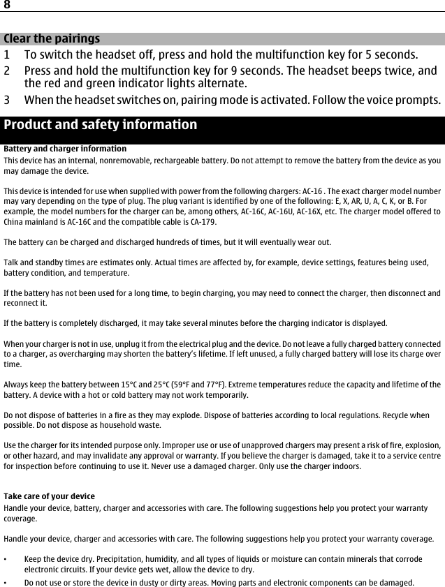Clear the pairings1 To switch the headset off, press and hold the multifunction key for 5 seconds.2 Press and hold the multifunction key for 9 seconds. The headset beeps twice, andthe red and green indicator lights alternate.3 When the headset switches on, pairing mode is activated. Follow the voice prompts.Product and safety informationBattery and charger informationThis device has an internal, nonremovable, rechargeable battery. Do not attempt to remove the battery from the device as youmay damage the device.This device is intended for use when supplied with power from the following chargers: AC-16 . The exact charger model numbermay vary depending on the type of plug. The plug variant is identified by one of the following: E, X, AR, U, A, C, K, or B. Forexample, the model numbers for the charger can be, among others, AC-16C, AC-16U, AC-16X, etc. The charger model offered toChina mainland is AC-16C and the compatible cable is CA-179.The battery can be charged and discharged hundreds of times, but it will eventually wear out.Talk and standby times are estimates only. Actual times are affected by, for example, device settings, features being used,battery condition, and temperature.If the battery has not been used for a long time, to begin charging, you may need to connect the charger, then disconnect andreconnect it.If the battery is completely discharged, it may take several minutes before the charging indicator is displayed.When your charger is not in use, unplug it from the electrical plug and the device. Do not leave a fully charged battery connectedto a charger, as overcharging may shorten the battery’s lifetime. If left unused, a fully charged battery will lose its charge overtime.Always keep the battery between 15°C and 25°C (59°F and 77°F). Extreme temperatures reduce the capacity and lifetime of thebattery. A device with a hot or cold battery may not work temporarily.Do not dispose of batteries in a fire as they may explode. Dispose of batteries according to local regulations. Recycle whenpossible. Do not dispose as household waste.Use the charger for its intended purpose only. Improper use or use of unapproved chargers may present a risk of fire, explosion,or other hazard, and may invalidate any approval or warranty. If you believe the charger is damaged, take it to a service centrefor inspection before continuing to use it. Never use a damaged charger. Only use the charger indoors.Take care of your deviceHandle your device, battery, charger and accessories with care. The following suggestions help you protect your warrantycoverage.Handle your device, charger and accessories with care. The following suggestions help you protect your warranty coverage.•Keep the device dry. Precipitation, humidity, and all types of liquids or moisture can contain minerals that corrodeelectronic circuits. If your device gets wet, allow the device to dry.•Do not use or store the device in dusty or dirty areas. Moving parts and electronic components can be damaged.8
