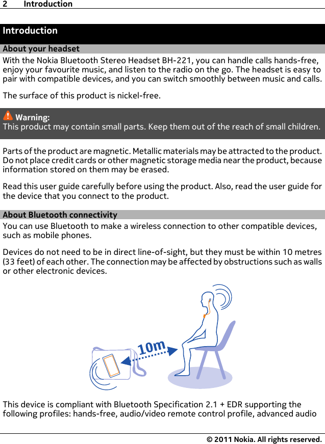 IntroductionAbout your headsetWith the Nokia Bluetooth Stereo Headset BH-221, you can handle calls hands-free,enjoy your favourite music, and listen to the radio on the go. The headset is easy topair with compatible devices, and you can switch smoothly between music and calls.The surface of this product is nickel-free.Warning:This product may contain small parts. Keep them out of the reach of small children.Parts of the product are magnetic. Metallic materials may be attracted to the product.Do not place credit cards or other magnetic storage media near the product, becauseinformation stored on them may be erased.Read this user guide carefully before using the product. Also, read the user guide forthe device that you connect to the product.About Bluetooth connectivityYou can use Bluetooth to make a wireless connection to other compatible devices,such as mobile phones.Devices do not need to be in direct line-of-sight, but they must be within 10 metres(33 feet) of each other. The connection may be affected by obstructions such as wallsor other electronic devices.This device is compliant with Bluetooth Specification 2.1 + EDR supporting thefollowing profiles: hands-free, audio/video remote control profile, advanced audio2Introduction© 2011 Nokia. All rights reserved.