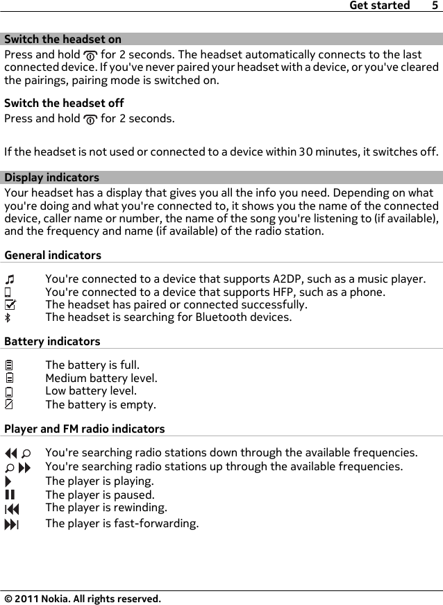 Switch the headset onPress and hold   for 2 seconds. The headset automatically connects to the lastconnected device. If you&apos;ve never paired your headset with a device, or you&apos;ve clearedthe pairings, pairing mode is switched on.Switch the headset offPress and hold   for 2 seconds.If the headset is not used or connected to a device within 30 minutes, it switches off.Display indicatorsYour headset has a display that gives you all the info you need. Depending on whatyou&apos;re doing and what you&apos;re connected to, it shows you the name of the connecteddevice, caller name or number, the name of the song you&apos;re listening to (if available),and the frequency and name (if available) of the radio station.General indicatorsYou&apos;re connected to a device that supports A2DP, such as a music player.You&apos;re connected to a device that supports HFP, such as a phone.The headset has paired or connected successfully.The headset is searching for Bluetooth devices.Battery indicatorsThe battery is full.Medium battery level.Low battery level.The battery is empty.Player and FM radio indicatorsYou&apos;re searching radio stations down through the available frequencies.You&apos;re searching radio stations up through the available frequencies.The player is playing.The player is paused.The player is rewinding.The player is fast-forwarding.Get started 5© 2011 Nokia. All rights reserved.