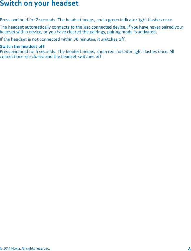Switch on your headsetPress and hold for 2 seconds. The headset beeps, and a green indicator light flashes once.The headset automatically connects to the last connected device. If you have never paired yourheadset with a device, or you have cleared the pairings, pairing mode is activated.If the headset is not connected within 30 minutes, it switches off.Switch the headset offPress and hold for 5 seconds. The headset beeps, and a red indicator light flashes once. Allconnections are closed and the headset switches off.© 2014 Nokia. All rights reserved.4