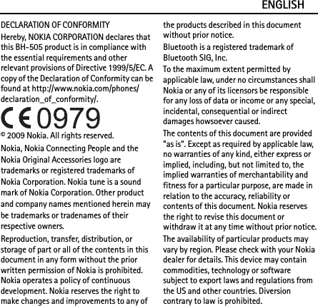 ENGLISHDECLARATION OF CONFORMITYHereby, NOKIA CORPORATION declares that this BH-505 product is in compliance with the essential requirements and other relevant provisions of Directive 1999/5/EC. A copy of the Declaration of Conformity can be found at http://www.nokia.com/phones/declaration_of_conformity/.© 2009 Nokia. All rights reserved.Nokia, Nokia Connecting People and the Nokia Original Accessories logo are trademarks or registered trademarks of Nokia Corporation. Nokia tune is a sound mark of Nokia Corporation. Other product and company names mentioned herein may be trademarks or tradenames of their respective owners.Reproduction, transfer, distribution, or storage of part or all of the contents in this document in any form without the prior written permission of Nokia is prohibited. Nokia operates a policy of continuous development. Nokia reserves the right to make changes and improvements to any of the products described in this document without prior notice.Bluetooth is a registered trademark of Bluetooth SIG, Inc.To the maximum extent permitted by applicable law, under no circumstances shall Nokia or any of its licensors be responsible for any loss of data or income or any special, incidental, consequential or indirect damages howsoever caused.The contents of this document are provided &quot;as is&quot;. Except as required by applicable law, no warranties of any kind, either express or implied, including, but not limited to, the implied warranties of merchantability and fitness for a particular purpose, are made in relation to the accuracy, reliability or contents of this document. Nokia reserves the right to revise this document or withdraw it at any time without prior notice.The availability of particular products may vary by region. Please check with your Nokia dealer for details. This device may contain commodities, technology or software subject to export laws and regulations from the US and other countries. Diversion contrary to law is prohibited.