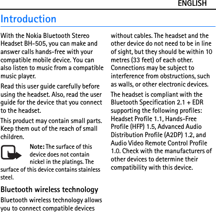 ENGLISHIntroductionWith the Nokia Bluetooth Stereo Headset BH-505, you can make and answer calls hands-free with your compatible mobile device. You can also listen to music from a compatible music player.Read this user guide carefully before using the headset. Also, read the user guide for the device that you connect to the headset.This product may contain small parts. Keep them out of the reach of small children.Note: The surface of this device does not contain nickel in the platings. The surface of this device contains stainless steel.Bluetooth wireless technologyBluetooth wireless technology allows you to connect compatible devices without cables. The headset and the other device do not need to be in line of sight, but they should be within 10 metres (33 feet) of each other. Connections may be subject to interference from obstructions, such as walls, or other electronic devices.The headset is compliant with the Bluetooth Specification 2.1 + EDR supporting the following profiles: Headset Profile 1.1, Hands-Free Profile (HFP) 1.5, Advanced Audio Distribution Profile (A2DP) 1.2, and Audio Video Remote Control Profile 1.0. Check with the manufacturers of other devices to determine their compatibility with this device.