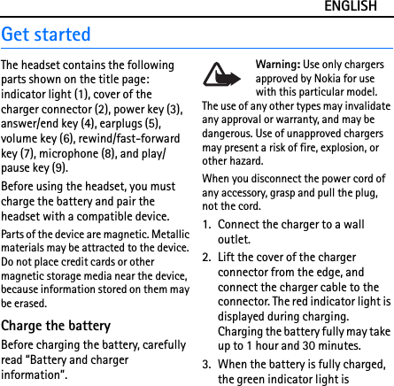 ENGLISHGet startedThe headset contains the following parts shown on the title page: indicator light (1), cover of the charger connector (2), power key (3), answer/end key (4), earplugs (5), volume key (6), rewind/fast-forward key (7), microphone (8), and play/pause key (9).Before using the headset, you must charge the battery and pair the headset with a compatible device.Parts of the device are magnetic. Metallic materials may be attracted to the device. Do not place credit cards or other magnetic storage media near the device, because information stored on them may be erased.Charge the batteryBefore charging the battery, carefully read “Battery and charger information”.Warning: Use only chargers approved by Nokia for use with this particular model. The use of any other types may invalidate any approval or warranty, and may be dangerous. Use of unapproved chargers may present a risk of fire, explosion, or other hazard.When you disconnect the power cord of any accessory, grasp and pull the plug, not the cord.1. Connect the charger to a wall outlet.2. Lift the cover of the charger connector from the edge, and connect the charger cable to the connector. The red indicator light is displayed during charging. Charging the battery fully may take up to 1 hour and 30 minutes.3. When the battery is fully charged, the green indicator light is 