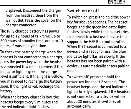 ENGLISHdisplayed. Disconnect the charger from the headset, then from the wall outlet. Press the cover on the charger connector.The fully charged battery has power for up to 12 hours of talk time, up to 300 hours of standby time, or up to 10 hours of music playing time.To check the battery charge when the headset is not connected to a charger, press the power key when the headset is connected to a mobile device. If the indicator light is green, the charge level is sufficient. If the light is yellow, you may need to recharge the battery soon. If the light is red, recharge the battery.When the battery charge is low, the headset beeps every 5 minutes and the red indicator light flashes.Switch on or offTo switch on, press and hold the power key for about 5 seconds. The headset beeps, and the green indicator light flashes slowly while the headset tries to connect to a last used device that supports the HFP Bluetooth profile. When the headset is connected to a device and is ready for use, the blue indicator light flashes slowly. If the headset has not been paired with a device, it automatically enters pairing mode.To switch off, press and hold the power key for about 2 seconds. The headset beeps, and the red indicator light is briefly displayed. If the headset is not connected to a device within about 30 minutes, it switches off automatically.