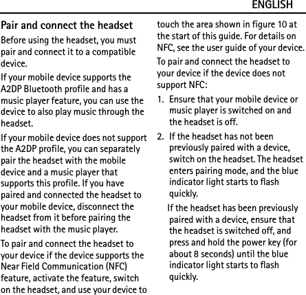 ENGLISHPair and connect the headsetBefore using the headset, you must pair and connect it to a compatible device.If your mobile device supports the A2DP Bluetooth profile and has a music player feature, you can use the device to also play music through the headset.If your mobile device does not support the A2DP profile, you can separately pair the headset with the mobile device and a music player that supports this profile. If you have paired and connected the headset to your mobile device, disconnect the headset from it before pairing the headset with the music player.To pair and connect the headset to your device if the device supports the Near Field Communication (NFC) feature, activate the feature, switch on the headset, and use your device to touch the area shown in figure 10 at the start of this guide. For details on NFC, see the user guide of your device.To pair and connect the headset to your device if the device does not support NFC:1. Ensure that your mobile device or music player is switched on and the headset is off.2. If the headset has not been previously paired with a device, switch on the headset. The headset enters pairing mode, and the blue indicator light starts to flash quickly.If the headset has been previously paired with a device, ensure that the headset is switched off, and press and hold the power key (for about 8 seconds) until the blue indicator light starts to flash quickly.