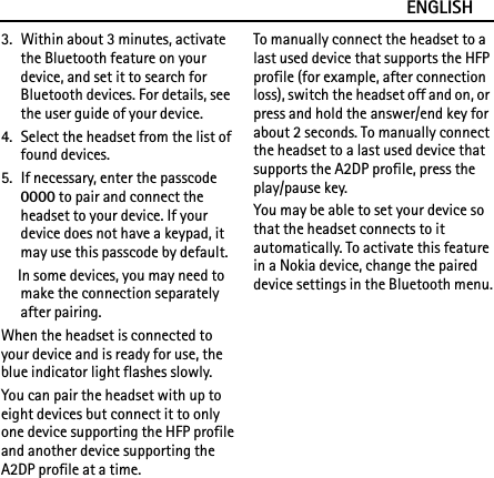 ENGLISH3. Within about 3 minutes, activate the Bluetooth feature on your device, and set it to search for Bluetooth devices. For details, see the user guide of your device.4. Select the headset from the list of found devices.5. If necessary, enter the passcode 0000 to pair and connect the headset to your device. If your device does not have a keypad, it may use this passcode by default.In some devices, you may need to make the connection separately after pairing.When the headset is connected to your device and is ready for use, the blue indicator light flashes slowly.You can pair the headset with up to eight devices but connect it to only one device supporting the HFP profile and another device supporting the A2DP profile at a time.To manually connect the headset to a last used device that supports the HFP profile (for example, after connection loss), switch the headset off and on, or press and hold the answer/end key for about 2 seconds. To manually connect the headset to a last used device that supports the A2DP profile, press the play/pause key.You may be able to set your device so that the headset connects to it automatically. To activate this feature in a Nokia device, change the paired device settings in the Bluetooth menu.