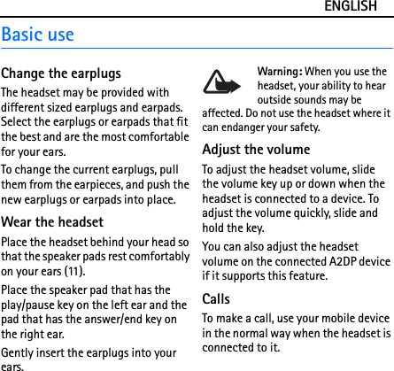 ENGLISHBasic useChange the earplugsThe headset may be provided with different sized earplugs and earpads. Select the earplugs or earpads that fit the best and are the most comfortable for your ears.To change the current earplugs, pull them from the earpieces, and push the new earplugs or earpads into place.Wear the headsetPlace the headset behind your head so that the speaker pads rest comfortably on your ears (11).Place the speaker pad that has the play/pause key on the left ear and the pad that has the answer/end key on the right ear.Gently insert the earplugs into your ears.Warning: When you use the headset, your ability to hear outside sounds may be affected. Do not use the headset where it can endanger your safety. Adjust the volumeTo adjust the headset volume, slide the volume key up or down when the headset is connected to a device. To adjust the volume quickly, slide and hold the key.You can also adjust the headset volume on the connected A2DP device if it supports this feature.CallsTo make a call, use your mobile device in the normal way when the headset is connected to it.