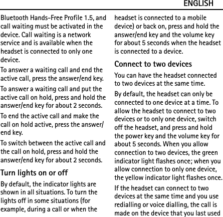 ENGLISHBluetooth Hands-Free Profile 1.5, and call waiting must be activated in the device. Call waiting is a network service and is available when the headset is connected to only one device.To answer a waiting call and end the active call, press the answer/end key.To answer a waiting call and put the active call on hold, press and hold the answer/end key for about 2 seconds.To end the active call and make the call on hold active, press the answer/end key.To switch between the active call and the call on hold, press and hold the answer/end key for about 2 seconds.Turn lights on or offBy default, the indicator lights are shown in all situations. To turn the lights off in some situations (for example, during a call or when the headset is connected to a mobile device) or back on, press and hold the answer/end key and the volume key for about 5 seconds when the headset is connected to a device.Connect to two devicesYou can have the headset connected to two devices at the same time.By default, the headset can only be connected to one device at a time. To allow the headset to connect to two devices or to only one device, switch off the headset, and press and hold the power key and the volume key for about 5 seconds. When you allow connection to two devices, the green indicator light flashes once; when you allow connection to only one device, the yellow indicator light flashes once.If the headset can connect to two devices at the same time and you use redialling or voice dialling, the call is made on the device that you last used 