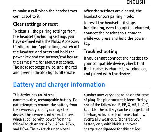 ENGLISHto make a call when the headset was connected to it.Clear settings or resetTo clear all the pairing settings from the headset (including settings you have defined with the Nokia Accessory Configuration Application), switch off the headset, and press and hold the power key and the answer/end key at the same time for about 8 seconds. The headset beeps twice, and the red and green indicator lights alternate. After the settings are cleared, the headset enters pairing mode.To reset the headset if it stops functioning, even though it is charged, connect the headset to a charger while you press and hold the power key.TroubleshootingIf you cannot connect the headset to your compatible device, check that the headset is charged, switched on, and paired with the device.Battery and charger informationThis device has an internal, nonremovable, rechargeable battery. Do not attempt to remove the battery from the device as you may damage the device. This device is intended for use when supplied with power from the following chargers: AC-3, AC-4, AC-5, and DC-4. The exact charger model number may vary depending on the type of plug. The plug variant is identified by one of the following: E, EB, X, AR, U, A,C, K, or UB. The battery can be charged and discharged hundreds of times, but it will eventually wear out. Recharge your battery only with Nokia approved chargers designated for this device.