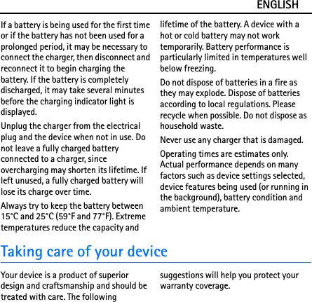ENGLISHIf a battery is being used for the first time or if the battery has not been used for a prolonged period, it may be necessary to connect the charger, then disconnect and reconnect it to begin charging the battery. If the battery is completely discharged, it may take several minutes before the charging indicator light is displayed.Unplug the charger from the electrical plug and the device when not in use. Do not leave a fully charged battery connected to a charger, since overcharging may shorten its lifetime. If left unused, a fully charged battery will lose its charge over time.Always try to keep the battery between 15°C and 25°C (59°F and 77°F). Extreme temperatures reduce the capacity and lifetime of the battery. A device with a hot or cold battery may not work temporarily. Battery performance is particularly limited in temperatures well below freezing.Do not dispose of batteries in a fire as they may explode. Dispose of batteries according to local regulations. Please recycle when possible. Do not dispose as household waste.Never use any charger that is damaged.Operating times are estimates only. Actual performance depends on many factors such as device settings selected, device features being used (or running in the background), battery condition and ambient temperature.Taking care of your deviceYour device is a product of superior design and craftsmanship and should be treated with care. The following suggestions will help you protect your warranty coverage.