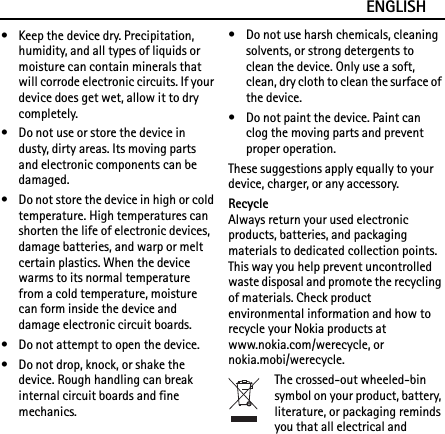 ENGLISH• Keep the device dry. Precipitation, humidity, and all types of liquids or moisture can contain minerals that will corrode electronic circuits. If your device does get wet, allow it to dry completely.• Do not use or store the device in dusty, dirty areas. Its moving parts and electronic components can be damaged.• Do not store the device in high or cold temperature. High temperatures can shorten the life of electronic devices, damage batteries, and warp or melt certain plastics. When the device warms to its normal temperature from a cold temperature, moisture can form inside the device and damage electronic circuit boards.• Do not attempt to open the device.• Do not drop, knock, or shake the device. Rough handling can break internal circuit boards and fine mechanics.• Do not use harsh chemicals, cleaning solvents, or strong detergents to clean the device. Only use a soft, clean, dry cloth to clean the surface of the device.• Do not paint the device. Paint can clog the moving parts and prevent proper operation.These suggestions apply equally to your device, charger, or any accessory.RecycleAlways return your used electronic products, batteries, and packaging materials to dedicated collection points. This way you help prevent uncontrolled waste disposal and promote the recycling of materials. Check product environmental information and how to recycle your Nokia products at www.nokia.com/werecycle, or nokia.mobi/werecycle.The crossed-out wheeled-bin symbol on your product, battery, literature, or packaging reminds you that all electrical and 