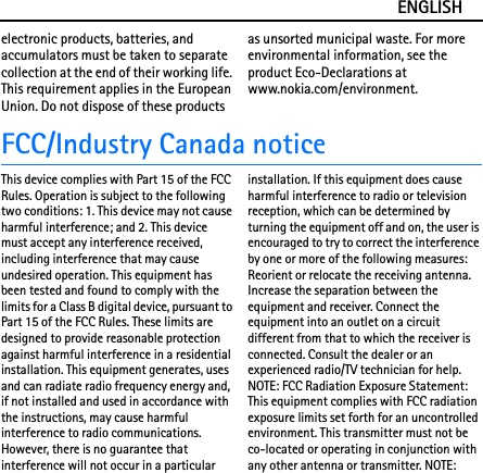 ENGLISHelectronic products, batteries, and accumulators must be taken to separate collection at the end of their working life. This requirement applies in the European Union. Do not dispose of these products as unsorted municipal waste. For more environmental information, see the product Eco-Declarations at www.nokia.com/environment.FCC/Industry Canada noticeThis device complies with Part 15 of the FCC Rules. Operation is subject to the following two conditions: 1. This device may not cause harmful interference; and 2. This device must accept any interference received, including interference that may cause undesired operation. This equipment has been tested and found to comply with the limits for a Class B digital device, pursuant to Part 15 of the FCC Rules. These limits are designed to provide reasonable protection against harmful interference in a residential installation. This equipment generates, uses and can radiate radio frequency energy and, if not installed and used in accordance with the instructions, may cause harmful interference to radio communications. However, there is no guarantee that interference will not occur in a particular installation. If this equipment does cause harmful interference to radio or television reception, which can be determined by turning the equipment off and on, the user is encouraged to try to correct the interference by one or more of the following measures: Reorient or relocate the receiving antenna. Increase the separation between the equipment and receiver. Connect the equipment into an outlet on a circuit different from that to which the receiver is connected. Consult the dealer or an experienced radio/TV technician for help. NOTE: FCC Radiation Exposure Statement: This equipment complies with FCC radiation exposure limits set forth for an uncontrolled environment. This transmitter must not be co-located or operating in conjunction with any other antenna or transmitter. NOTE: 