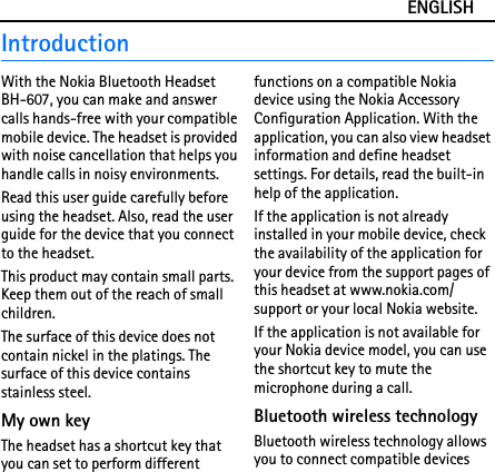 ENGLISHIntroductionWith the Nokia Bluetooth Headset BH-607, you can make and answer calls hands-free with your compatible mobile device. The headset is provided with noise cancellation that helps you handle calls in noisy environments.Read this user guide carefully before using the headset. Also, read the user guide for the device that you connect to the headset.This product may contain small parts. Keep them out of the reach of small children.The surface of this device does not contain nickel in the platings. The surface of this device contains stainless steel.My own keyThe headset has a shortcut key that you can set to perform different functions on a compatible Nokia device using the Nokia Accessory Configuration Application. With the application, you can also view headset information and define headset settings. For details, read the built-in help of the application.If the application is not already installed in your mobile device, check the availability of the application for your device from the support pages of this headset at www.nokia.com/support or your local Nokia website.If the application is not available for your Nokia device model, you can use the shortcut key to mute the microphone during a call.Bluetooth wireless technologyBluetooth wireless technology allows you to connect compatible devices 