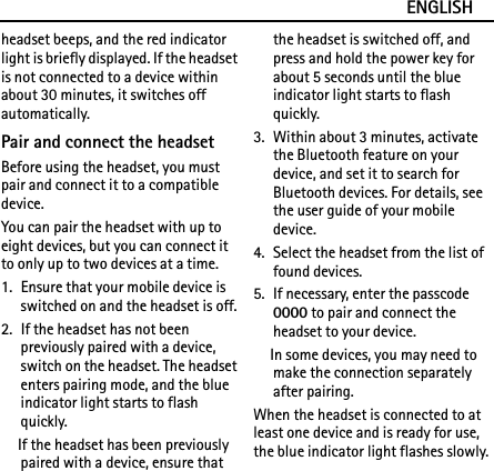 ENGLISHheadset beeps, and the red indicator light is briefly displayed. If the headset is not connected to a device within about 30 minutes, it switches off automatically.Pair and connect the headsetBefore using the headset, you must pair and connect it to a compatible device.You can pair the headset with up to eight devices, but you can connect it to only up to two devices at a time.1. Ensure that your mobile device is switched on and the headset is off.2. If the headset has not been previously paired with a device, switch on the headset. The headset enters pairing mode, and the blue indicator light starts to flash quickly.If the headset has been previously paired with a device, ensure that the headset is switched off, and press and hold the power key for about 5 seconds until the blue indicator light starts to flash quickly.3. Within about 3 minutes, activate the Bluetooth feature on your device, and set it to search for Bluetooth devices. For details, see the user guide of your mobile device.4. Select the headset from the list of found devices.5. If necessary, enter the passcode 0000 to pair and connect the headset to your device.In some devices, you may need to make the connection separately after pairing.When the headset is connected to at least one device and is ready for use, the blue indicator light flashes slowly.