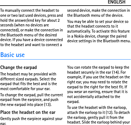 ENGLISHTo manually connect the headset to one or two last used devices, press and hold the answer/end key for about 2 seconds (when no devices are connected), or make the connection in the Bluetooth menu of the desired device. If you have a device connected to the headset and want to connect a second device, make the connection in the Bluetooth menu of the device.You may be able to set your device so that the headset connects to it automatically. To activate this feature in a Nokia device, change the paired device settings in the Bluetooth menu.Basic useChange the earpadThe headset may be provided with different sized earpads. Select the earpad that fits the best and is the most comfortable for your ear.To change the earpad, pull the current earpad from the earpiece, and push the new earpad into place (13).Place the headset on the earGently push the earpiece against your ear.You can rotate the earpad to keep the headset securely in the ear (14). For example, if you use the headset on the right ear, you may need to rotate the earpad to the right for the best fit. If you wear an earring, ensure that it is not accidentally attached to the earpad.To use the headset with the earloop, attach the earloop to it (12). To detach the earloop, gently pull it from the headset. Slide the earloop behind your 