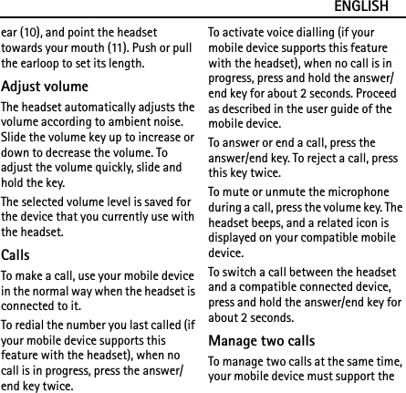 ENGLISHear (10), and point the headset towards your mouth (11). Push or pull the earloop to set its length.Adjust volumeThe headset automatically adjusts the volume according to ambient noise. Slide the volume key up to increase or down to decrease the volume. To adjust the volume quickly, slide and hold the key.The selected volume level is saved for the device that you currently use with the headset.CallsTo make a call, use your mobile device in the normal way when the headset is connected to it.To redial the number you last called (if your mobile device supports this feature with the headset), when no call is in progress, press the answer/end key twice.To activate voice dialling (if your mobile device supports this feature with the headset), when no call is in progress, press and hold the answer/end key for about 2 seconds. Proceed as described in the user guide of the mobile device.To answer or end a call, press the answer/end key. To reject a call, press this key twice.To mute or unmute the microphone during a call, press the volume key. The headset beeps, and a related icon is displayed on your compatible mobile device.To switch a call between the headset and a compatible connected device, press and hold the answer/end key for about 2 seconds.Manage two callsTo manage two calls at the same time, your mobile device must support the 