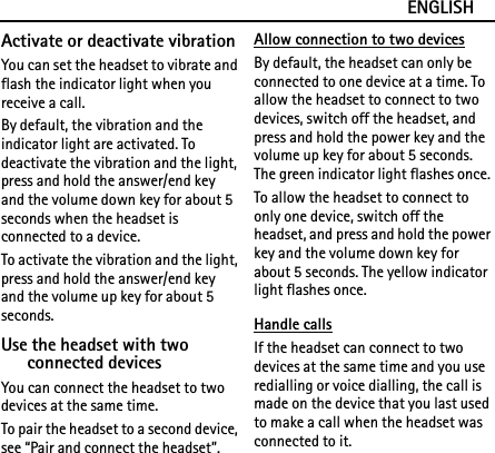 ENGLISHActivate or deactivate vibrationYou can set the headset to vibrate and flash the indicator light when you receive a call.By default, the vibration and the indicator light are activated. To deactivate the vibration and the light, press and hold the answer/end key and the volume down key for about 5 seconds when the headset is connected to a device.To activate the vibration and the light, press and hold the answer/end key and the volume up key for about 5 seconds.Use the headset with two connected devicesYou can connect the headset to two devices at the same time.To pair the headset to a second device, see “Pair and connect the headset”.Allow connection to two devicesBy default, the headset can only be connected to one device at a time. To allow the headset to connect to two devices, switch off the headset, and press and hold the power key and the volume up key for about 5 seconds. The green indicator light flashes once.To allow the headset to connect to only one device, switch off the headset, and press and hold the power key and the volume down key for about 5 seconds. The yellow indicator light flashes once.Handle callsIf the headset can connect to two devices at the same time and you use redialling or voice dialling, the call is made on the device that you last used to make a call when the headset was connected to it.