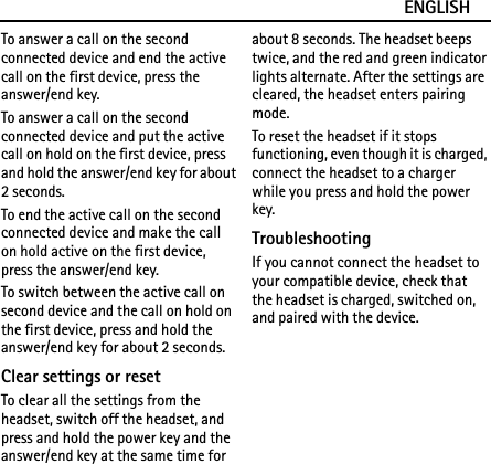 ENGLISHTo answer a call on the second connected device and end the active call on the first device, press the answer/end key.To answer a call on the second connected device and put the active call on hold on the first device, press and hold the answer/end key for about 2 seconds.To end the active call on the second connected device and make the call on hold active on the first device, press the answer/end key.To switch between the active call on second device and the call on hold on the first device, press and hold the answer/end key for about 2 seconds.Clear settings or resetTo clear all the settings from the headset, switch off the headset, and press and hold the power key and the answer/end key at the same time for about 8 seconds. The headset beeps twice, and the red and green indicator lights alternate. After the settings are cleared, the headset enters pairing mode.To reset the headset if it stops functioning, even though it is charged, connect the headset to a charger while you press and hold the power key.TroubleshootingIf you cannot connect the headset to your compatible device, check that the headset is charged, switched on, and paired with the device.