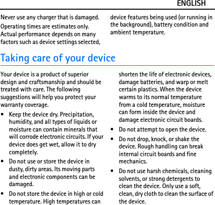 ENGLISHNever use any charger that is damaged.Operating times are estimates only. Actual performance depends on many factors such as device settings selected, device features being used (or running in the background), battery condition and ambient temperature.Taking care of your deviceYour device is a product of superior design and craftsmanship and should be treated with care. The following suggestions will help you protect your warranty coverage.• Keep the device dry. Precipitation, humidity, and all types of liquids or moisture can contain minerals that will corrode electronic circuits. If your device does get wet, allow it to dry completely.• Do not use or store the device in dusty, dirty areas. Its moving parts and electronic components can be damaged.• Do not store the device in high or cold temperature. High temperatures can shorten the life of electronic devices, damage batteries, and warp or melt certain plastics. When the device warms to its normal temperature from a cold temperature, moisture can form inside the device and damage electronic circuit boards.• Do not attempt to open the device.• Do not drop, knock, or shake the device. Rough handling can break internal circuit boards and fine mechanics.• Do not use harsh chemicals, cleaning solvents, or strong detergents to clean the device. Only use a soft, clean, dry cloth to clean the surface of the device.