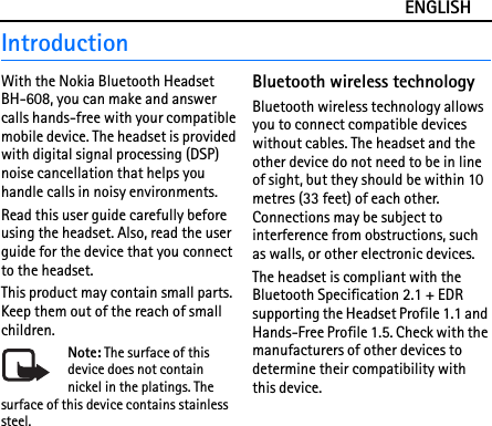 ENGLISHIntroductionWith the Nokia Bluetooth Headset BH-608, you can make and answer calls hands-free with your compatible mobile device. The headset is provided with digital signal processing (DSP) noise cancellation that helps you handle calls in noisy environments.Read this user guide carefully before using the headset. Also, read the user guide for the device that you connect to the headset.This product may contain small parts. Keep them out of the reach of small children.Note: The surface of this device does not contain nickel in the platings. The surface of this device contains stainless steel.Bluetooth wireless technologyBluetooth wireless technology allows you to connect compatible devices without cables. The headset and the other device do not need to be in line of sight, but they should be within 10 metres (33 feet) of each other. Connections may be subject to interference from obstructions, such as walls, or other electronic devices.The headset is compliant with the Bluetooth Specification 2.1 + EDR supporting the Headset Profile 1.1 and Hands-Free Profile 1.5. Check with the manufacturers of other devices to determine their compatibility with this device.