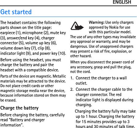ENGLISHGet startedThe headset contains the following parts shown on the title page: earpiece (1), microphone (2), mute key (3), answer/end key (4), charger connector (5), volume up key (6), volume down key (7), clip (8), indicator light (9), and power key (10).Before using the headset, you must charge the battery and pair the headset with a compatible device.Parts of the device are magnetic. Metallic materials may be attracted to the device. Do not place credit cards or other magnetic storage media near the device, because information stored on them may be erased.Charge the batteryBefore charging the battery, carefully read “Battery and charger information”.Warning: Use only chargers approved by Nokia for use with this particular model. The use of any other types may invalidate any approval or warranty, and may be dangerous. Use of unapproved chargers may present a risk of fire, explosion, or other hazard.When you disconnect the power cord of any accessory, grasp and pull the plug, not the cord.1. Connect the charger to a wall outlet. 2. Connect the charger cable to the charger connector. The red indicator light is displayed during charging.Charging the battery fully may take up to 1 hour. Charging the battery for 15 minutes provides up to 3 hours and 30 minutes of talk time.