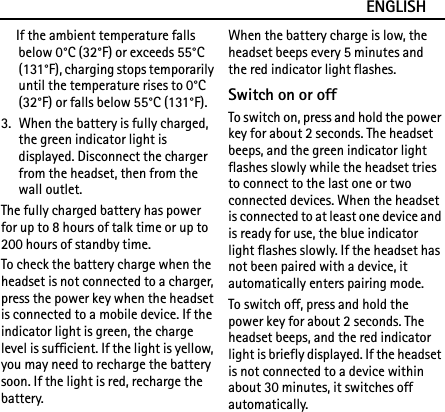 ENGLISHIf the ambient temperature falls below 0°C (32°F) or exceeds 55°C (131°F), charging stops temporarily until the temperature rises to 0°C (32°F) or falls below 55°C (131°F).3. When the battery is fully charged, the green indicator light is displayed. Disconnect the charger from the headset, then from the wall outlet.The fully charged battery has power for up to 8 hours of talk time or up to 200 hours of standby time.To check the battery charge when the headset is not connected to a charger, press the power key when the headset is connected to a mobile device. If the indicator light is green, the charge level is sufficient. If the light is yellow, you may need to recharge the battery soon. If the light is red, recharge the battery.When the battery charge is low, the headset beeps every 5 minutes and the red indicator light flashes.Switch on or offTo switch on, press and hold the power key for about 2 seconds. The headset beeps, and the green indicator light flashes slowly while the headset tries to connect to the last one or two connected devices. When the headset is connected to at least one device and is ready for use, the blue indicator light flashes slowly. If the headset has not been paired with a device, it automatically enters pairing mode.To switch off, press and hold the power key for about 2 seconds. The headset beeps, and the red indicator light is briefly displayed. If the headset is not connected to a device within about 30 minutes, it switches off automatically.