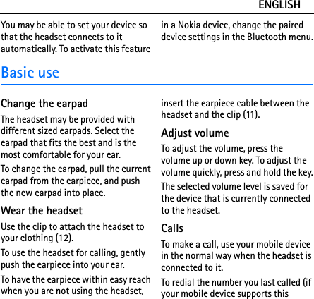 ENGLISHYou may be able to set your device so that the headset connects to it automatically. To activate this feature in a Nokia device, change the paired device settings in the Bluetooth menu.Basic useChange the earpadThe headset may be provided with different sized earpads. Select the earpad that fits the best and is the most comfortable for your ear.To change the earpad, pull the current earpad from the earpiece, and push the new earpad into place.Wear the headsetUse the clip to attach the headset to your clothing (12).To use the headset for calling, gently push the earpiece into your ear.To have the earpiece within easy reach when you are not using the headset, insert the earpiece cable between the headset and the clip (11).Adjust volumeTo adjust the volume, press the volume up or down key. To adjust the volume quickly, press and hold the key.The selected volume level is saved for the device that is currently connected to the headset.CallsTo make a call, use your mobile device in the normal way when the headset is connected to it.To redial the number you last called (if your mobile device supports this 