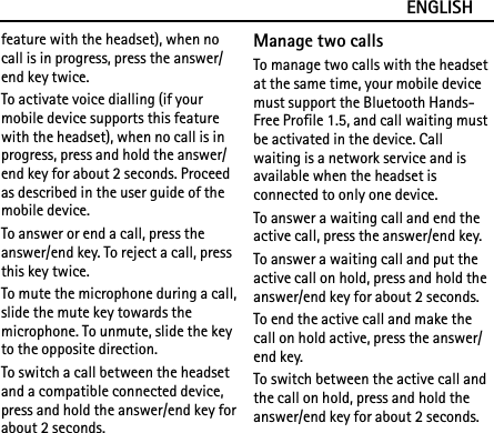 ENGLISHfeature with the headset), when no call is in progress, press the answer/end key twice.To activate voice dialling (if your mobile device supports this feature with the headset), when no call is in progress, press and hold the answer/end key for about 2 seconds. Proceed as described in the user guide of the mobile device.To answer or end a call, press the answer/end key. To reject a call, press this key twice.To mute the microphone during a call, slide the mute key towards the microphone. To unmute, slide the key to the opposite direction.To switch a call between the headset and a compatible connected device, press and hold the answer/end key for about 2 seconds.Manage two callsTo manage two calls with the headset at the same time, your mobile device must support the Bluetooth Hands-Free Profile 1.5, and call waiting must be activated in the device. Call waiting is a network service and is available when the headset is connected to only one device.To answer a waiting call and end the active call, press the answer/end key.To answer a waiting call and put the active call on hold, press and hold the answer/end key for about 2 seconds.To end the active call and make the call on hold active, press the answer/end key.To switch between the active call and the call on hold, press and hold the answer/end key for about 2 seconds.