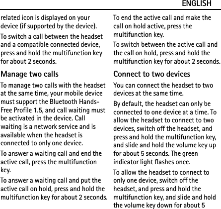ENGLISHrelated icon is displayed on your device (if supported by the device).To switch a call between the headset and a compatible connected device, press and hold the multifunction key for about 2 seconds.Manage two callsTo manage two calls with the headset at the same time, your mobile device must support the Bluetooth Hands-Free Profile 1.5, and call waiting must be activated in the device. Call waiting is a network service and is available when the headset is connected to only one device.To answer a waiting call and end the active call, press the multifunction key.To answer a waiting call and put the active call on hold, press and hold the multifunction key for about 2 seconds.To end the active call and make the call on hold active, press the multifunction key.To switch between the active call and the call on hold, press and hold the multifunction key for about 2 seconds.Connect to two devicesYou can connect the headset to two devices at the same time.By default, the headset can only be connected to one device at a time. To allow the headset to connect to two devices, switch off the headset, and press and hold the multifunction key, and slide and hold the volume key up for about 5 seconds. The green indicator light flashes once.To allow the headset to connect to only one device, switch off the headset, and press and hold the multifunction key, and slide and hold the volume key down for about 5 