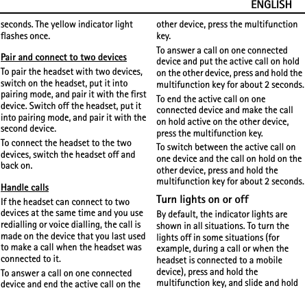 ENGLISHseconds. The yellow indicator light flashes once.Pair and connect to two devicesTo pair the headset with two devices, switch on the headset, put it into pairing mode, and pair it with the first device. Switch off the headset, put it into pairing mode, and pair it with the second device.To connect the headset to the two devices, switch the headset off and back on.Handle callsIf the headset can connect to two devices at the same time and you use redialling or voice dialling, the call is made on the device that you last used to make a call when the headset was connected to it.To answer a call on one connected device and end the active call on the other device, press the multifunction key.To answer a call on one connected device and put the active call on hold on the other device, press and hold the multifunction key for about 2 seconds.To end the active call on one connected device and make the call on hold active on the other device, press the multifunction key.To switch between the active call on one device and the call on hold on the other device, press and hold the multifunction key for about 2 seconds.Turn lights on or offBy default, the indicator lights are shown in all situations. To turn the lights off in some situations (for example, during a call or when the headset is connected to a mobile device), press and hold the multifunction key, and slide and hold 