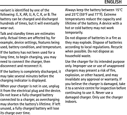 ENGLISHvariant is identified by one of the following: E, X, AR, U, A, C, K, or B. The battery can be charged and discharged hundreds of times, but it will eventually wear out.Talk and standby times are estimates only. Actual times are affected by, for example, device settings, features being used, battery condition, and temperature.If the battery has not been used for a long time, to begin charging, you may need to connect the charger, then disconnect and reconnect it.If the battery is completely discharged, it may take several minutes before the charging indicator is displayed.When your charger is not in use, unplug it from the electrical plug and the device. Do not leave a fully charged battery connected to a charger, as overcharging may shorten the battery&apos;s lifetime. If left unused, a fully charged battery will lose its charge over time.Always keep the battery between 15°C and 25°C (59°F and 77°F). Extreme temperatures reduce the capacity and lifetime of the battery. A device with a hot or cold battery may not work temporarily.Do not dispose of batteries in a fire as they may explode. Dispose of batteries according to local regulations. Recycle when possible. Do not dispose as household waste.Use the charger for its intended purpose only. Improper use or use of unapproved chargers may present a risk of fire, explosion, or other hazard, and may invalidate any approval or warranty. If you believe the charger is damaged, take it to a service centre for inspection before continuing to use it. Never use a damaged charger. Only use the charger indoors.