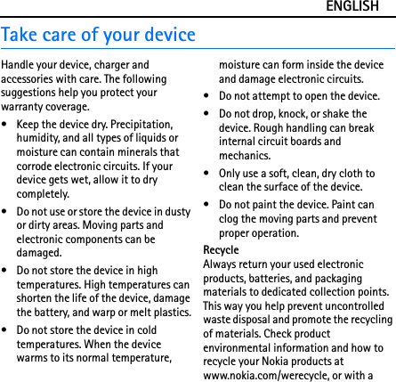 ENGLISHTake care of your deviceHandle your device, charger and accessories with care. The following suggestions help you protect your warranty coverage.• Keep the device dry. Precipitation, humidity, and all types of liquids or moisture can contain minerals that corrode electronic circuits. If your device gets wet, allow it to dry completely.• Do not use or store the device in dusty or dirty areas. Moving parts and electronic components can be damaged.• Do not store the device in high temperatures. High temperatures can shorten the life of the device, damage the battery, and warp or melt plastics.• Do not store the device in cold temperatures. When the device warms to its normal temperature, moisture can form inside the device and damage electronic circuits.• Do not attempt to open the device.• Do not drop, knock, or shake the device. Rough handling can break internal circuit boards and mechanics.• Only use a soft, clean, dry cloth to clean the surface of the device.• Do not paint the device. Paint can clog the moving parts and prevent proper operation.RecycleAlways return your used electronic products, batteries, and packaging materials to dedicated collection points. This way you help prevent uncontrolled waste disposal and promote the recycling of materials. Check product environmental information and how to recycle your Nokia products at www.nokia.com/werecycle, or with a 