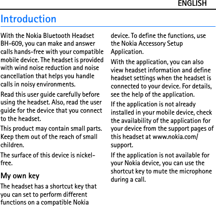 ENGLISHIntroductionWith the Nokia Bluetooth Headset BH-609, you can make and answer calls hands-free with your compatible mobile device. The headset is provided with wind noise reduction and noise cancellation that helps you handle calls in noisy environments.Read this user guide carefully before using the headset. Also, read the user guide for the device that you connect to the headset.This product may contain small parts. Keep them out of the reach of small children.The surface of this device is nickel-free.My own keyThe headset has a shortcut key that you can set to perform different functions on a compatible Nokia device. To define the functions, use the Nokia Accessory Setup Application.With the application, you can also view headset information and define headset settings when the headset is connected to your device. For details, see the help of the application.If the application is not already installed in your mobile device, check the availability of the application for your device from the support pages of this headset at www.nokia.com/support.If the application is not available for your Nokia device, you can use the shortcut key to mute the microphone during a call.