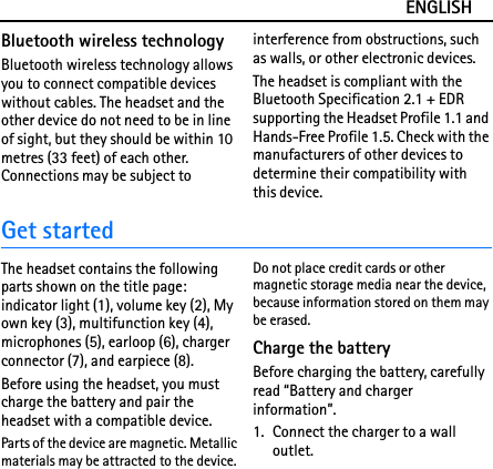 ENGLISHBluetooth wireless technologyBluetooth wireless technology allows you to connect compatible devices without cables. The headset and the other device do not need to be in line of sight, but they should be within 10 metres (33 feet) of each other. Connections may be subject to interference from obstructions, such as walls, or other electronic devices.The headset is compliant with the Bluetooth Specification 2.1 + EDR supporting the Headset Profile 1.1 and Hands-Free Profile 1.5. Check with the manufacturers of other devices to determine their compatibility with this device.Get startedThe headset contains the following parts shown on the title page: indicator light (1), volume key (2), My own key (3), multifunction key (4), microphones (5), earloop (6), charger connector (7), and earpiece (8).Before using the headset, you must charge the battery and pair the headset with a compatible device.Parts of the device are magnetic. Metallic materials may be attracted to the device. Do not place credit cards or other magnetic storage media near the device, because information stored on them may be erased.Charge the batteryBefore charging the battery, carefully read “Battery and charger information”.1. Connect the charger to a wall outlet.