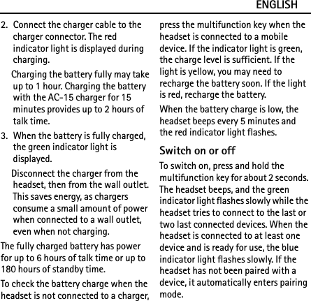 ENGLISH2. Connect the charger cable to the charger connector. The red indicator light is displayed during charging.Charging the battery fully may take up to 1 hour. Charging the battery with the AC-15 charger for 15 minutes provides up to 2 hours of talk time.3. When the battery is fully charged, the green indicator light is displayed.Disconnect the charger from the headset, then from the wall outlet. This saves energy, as chargers consume a small amount of power when connected to a wall outlet, even when not charging.The fully charged battery has power for up to 6 hours of talk time or up to 180 hours of standby time.To check the battery charge when the headset is not connected to a charger, press the multifunction key when the headset is connected to a mobile device. If the indicator light is green, the charge level is sufficient. If the light is yellow, you may need to recharge the battery soon. If the light is red, recharge the battery.When the battery charge is low, the headset beeps every 5 minutes and the red indicator light flashes.Switch on or offTo switch on, press and hold the multifunction key for about 2 seconds. The headset beeps, and the green indicator light flashes slowly while the headset tries to connect to the last or two last connected devices. When the headset is connected to at least one device and is ready for use, the blue indicator light flashes slowly. If the headset has not been paired with a device, it automatically enters pairing mode.