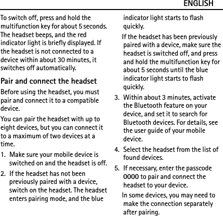 ENGLISHTo switch off, press and hold the multifunction key for about 5 seconds. The headset beeps, and the red indicator light is briefly displayed. If the headset is not connected to a device within about 30 minutes, it switches off automatically.Pair and connect the headsetBefore using the headset, you must pair and connect it to a compatible device.You can pair the headset with up to eight devices, but you can connect it to a maximum of two devices at a time.1. Make sure your mobile device is switched on and the headset is off.2. If the headset has not been previously paired with a device, switch on the headset. The headset enters pairing mode, and the blue indicator light starts to flash quickly.If the headset has been previously paired with a device, make sure the headset is switched off, and press and hold the multifunction key for about 5 seconds until the blue indicator light starts to flash quickly.3. Within about 3 minutes, activate the Bluetooth feature on your device, and set it to search for Bluetooth devices. For details, see the user guide of your mobile device.4. Select the headset from the list of found devices.5. If necessary, enter the passcode 0000 to pair and connect the headset to your device.In some devices, you may need to make the connection separately after pairing.