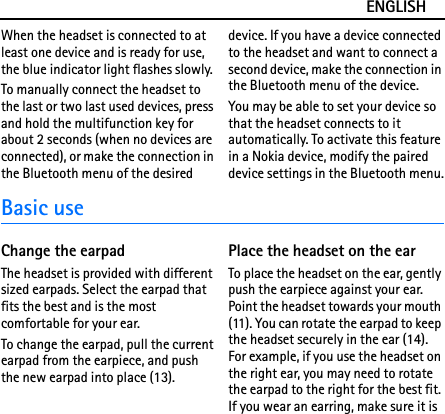 ENGLISHWhen the headset is connected to at least one device and is ready for use, the blue indicator light flashes slowly.To manually connect the headset to the last or two last used devices, press and hold the multifunction key for about 2 seconds (when no devices are connected), or make the connection in the Bluetooth menu of the desired device. If you have a device connected to the headset and want to connect a second device, make the connection in the Bluetooth menu of the device.You may be able to set your device so that the headset connects to it automatically. To activate this feature in a Nokia device, modify the paired device settings in the Bluetooth menu.Basic useChange the earpadThe headset is provided with different sized earpads. Select the earpad that fits the best and is the most comfortable for your ear.To change the earpad, pull the current earpad from the earpiece, and push the new earpad into place (13).Place the headset on the earTo place the headset on the ear, gently push the earpiece against your ear. Point the headset towards your mouth (11). You can rotate the earpad to keep the headset securely in the ear (14). For example, if you use the headset on the right ear, you may need to rotate the earpad to the right for the best fit. If you wear an earring, make sure it is 