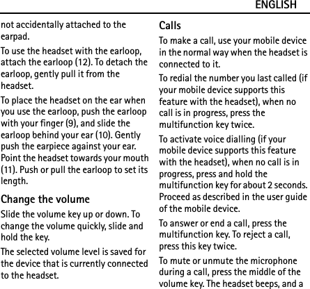 ENGLISHnot accidentally attached to the earpad.To use the headset with the earloop, attach the earloop (12). To detach the earloop, gently pull it from the headset.To place the headset on the ear when you use the earloop, push the earloop with your finger (9), and slide the earloop behind your ear (10). Gently push the earpiece against your ear. Point the headset towards your mouth (11). Push or pull the earloop to set its length.Change the volumeSlide the volume key up or down. To change the volume quickly, slide and hold the key.The selected volume level is saved for the device that is currently connected to the headset.CallsTo make a call, use your mobile device in the normal way when the headset is connected to it.To redial the number you last called (if your mobile device supports this feature with the headset), when no call is in progress, press the multifunction key twice.To activate voice dialling (if your mobile device supports this feature with the headset), when no call is in progress, press and hold the multifunction key for about 2 seconds. Proceed as described in the user guide of the mobile device.To answer or end a call, press the multifunction key. To reject a call, press this key twice.To mute or unmute the microphone during a call, press the middle of the volume key. The headset beeps, and a 