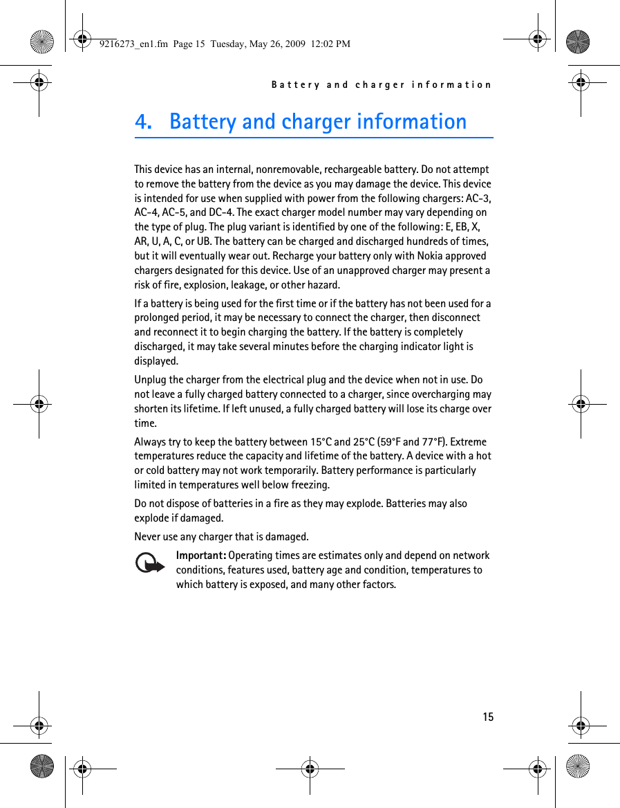 Battery and charger information154. Battery and charger informationThis device has an internal, nonremovable, rechargeable battery. Do not attempt to remove the battery from the device as you may damage the device. This device is intended for use when supplied with power from the following chargers: AC-3, AC-4, AC-5, and DC-4. The exact charger model number may vary depending on the type of plug. The plug variant is identified by one of the following: E, EB, X, AR, U, A, C, or UB. The battery can be charged and discharged hundreds of times, but it will eventually wear out. Recharge your battery only with Nokia approved chargers designated for this device. Use of an unapproved charger may present a risk of fire, explosion, leakage, or other hazard.If a battery is being used for the first time or if the battery has not been used for a prolonged period, it may be necessary to connect the charger, then disconnect and reconnect it to begin charging the battery. If the battery is completely discharged, it may take several minutes before the charging indicator light is displayed.Unplug the charger from the electrical plug and the device when not in use. Do not leave a fully charged battery connected to a charger, since overcharging may shorten its lifetime. If left unused, a fully charged battery will lose its charge over time.Always try to keep the battery between 15°C and 25°C (59°F and 77°F). Extreme temperatures reduce the capacity and lifetime of the battery. A device with a hot or cold battery may not work temporarily. Battery performance is particularly limited in temperatures well below freezing.Do not dispose of batteries in a fire as they may explode. Batteries may also explode if damaged.Never use any charger that is damaged.Important: Operating times are estimates only and depend on network conditions, features used, battery age and condition, temperatures to which battery is exposed, and many other factors.9216273_en1.fm  Page 15  Tuesday, May 26, 2009  12:02 PM