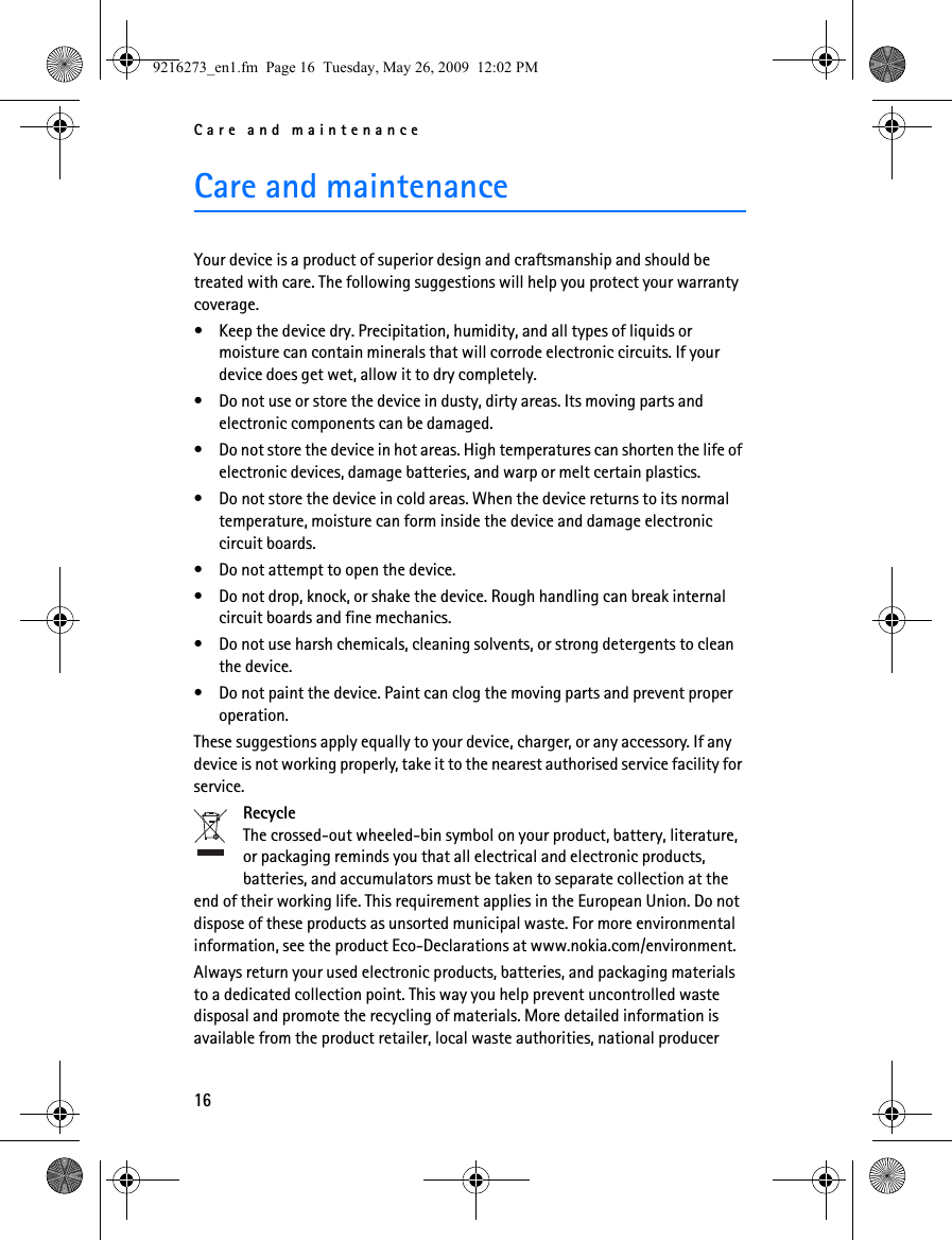 Care and maintenance16Care and maintenanceYour device is a product of superior design and craftsmanship and should be treated with care. The following suggestions will help you protect your warranty coverage.• Keep the device dry. Precipitation, humidity, and all types of liquids or moisture can contain minerals that will corrode electronic circuits. If your device does get wet, allow it to dry completely.• Do not use or store the device in dusty, dirty areas. Its moving parts and electronic components can be damaged.• Do not store the device in hot areas. High temperatures can shorten the life of electronic devices, damage batteries, and warp or melt certain plastics.• Do not store the device in cold areas. When the device returns to its normal temperature, moisture can form inside the device and damage electronic circuit boards.• Do not attempt to open the device.• Do not drop, knock, or shake the device. Rough handling can break internal circuit boards and fine mechanics.• Do not use harsh chemicals, cleaning solvents, or strong detergents to clean the device.• Do not paint the device. Paint can clog the moving parts and prevent proper operation.These suggestions apply equally to your device, charger, or any accessory. If any device is not working properly, take it to the nearest authorised service facility for service.RecycleThe crossed-out wheeled-bin symbol on your product, battery, literature, or packaging reminds you that all electrical and electronic products, batteries, and accumulators must be taken to separate collection at the end of their working life. This requirement applies in the European Union. Do not dispose of these products as unsorted municipal waste. For more environmental information, see the product Eco-Declarations at www.nokia.com/environment.Always return your used electronic products, batteries, and packaging materials to a dedicated collection point. This way you help prevent uncontrolled waste disposal and promote the recycling of materials. More detailed information is available from the product retailer, local waste authorities, national producer 9216273_en1.fm  Page 16  Tuesday, May 26, 2009  12:02 PM