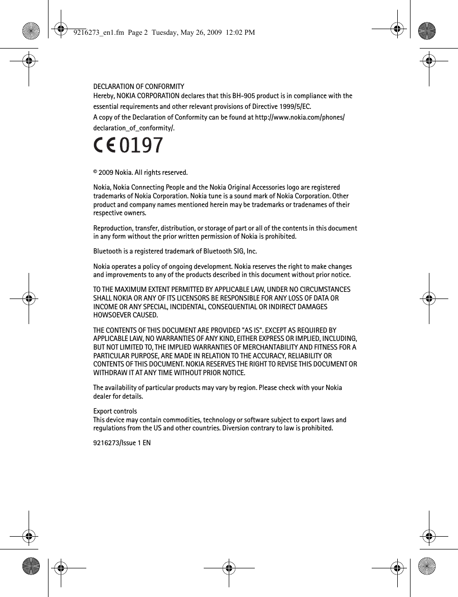 DECLARATION OF CONFORMITYHereby, NOKIA CORPORATION declares that this BH-905 product is in compliance with the essential requirements and other relevant provisions of Directive 1999/5/EC. A copy of the Declaration of Conformity can be found at http://www.nokia.com/phones/declaration_of_conformity/.© 2009 Nokia. All rights reserved.Nokia, Nokia Connecting People and the Nokia Original Accessories logo are registered trademarks of Nokia Corporation. Nokia tune is a sound mark of Nokia Corporation. Other product and company names mentioned herein may be trademarks or tradenames of their respective owners.Reproduction, transfer, distribution, or storage of part or all of the contents in this document in any form without the prior written permission of Nokia is prohibited.Bluetooth is a registered trademark of Bluetooth SIG, Inc.Nokia operates a policy of ongoing development. Nokia reserves the right to make changes and improvements to any of the products described in this document without prior notice.TO THE MAXIMUM EXTENT PERMITTED BY APPLICABLE LAW, UNDER NO CIRCUMSTANCES SHALL NOKIA OR ANY OF ITS LICENSORS BE RESPONSIBLE FOR ANY LOSS OF DATA OR INCOME OR ANY SPECIAL, INCIDENTAL, CONSEQUENTIAL OR INDIRECT DAMAGES HOWSOEVER CAUSED.THE CONTENTS OF THIS DOCUMENT ARE PROVIDED &quot;AS IS&quot;. EXCEPT AS REQUIRED BY APPLICABLE LAW, NO WARRANTIES OF ANY KIND, EITHER EXPRESS OR IMPLIED, INCLUDING, BUT NOT LIMITED TO, THE IMPLIED WARRANTIES OF MERCHANTABILITY AND FITNESS FOR A PARTICULAR PURPOSE, ARE MADE IN RELATION TO THE ACCURACY, RELIABILITY OR CONTENTS OF THIS DOCUMENT. NOKIA RESERVES THE RIGHT TO REVISE THIS DOCUMENT OR WITHDRAW IT AT ANY TIME WITHOUT PRIOR NOTICE.The availability of particular products may vary by region. Please check with your Nokia dealer for details.Export controlsThis device may contain commodities, technology or software subject to export laws and regulations from the US and other countries. Diversion contrary to law is prohibited.9216273/Issue 1 EN9216273_en1.fm  Page 2  Tuesday, May 26, 2009  12:02 PM